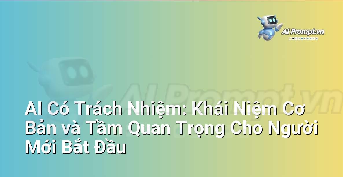 AI Có Trách Nhiệm: Khái Niệm Cơ Bản và Tầm Quan Trọng Cho Người Mới Bắt Đầu