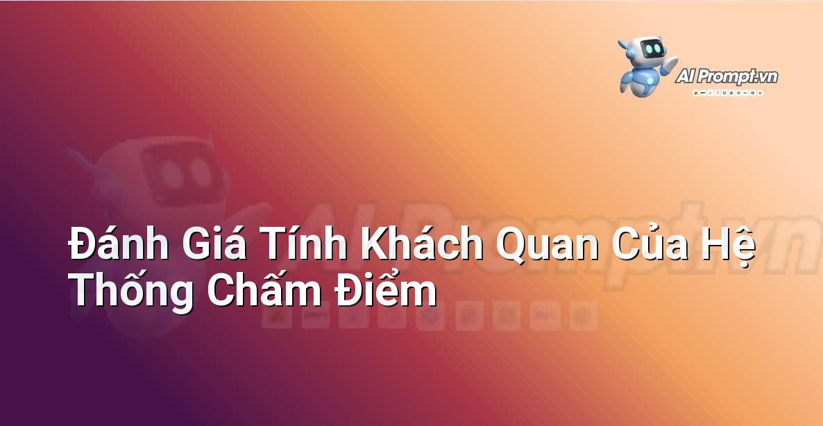 Prompt: Đánh Giá Tính Khách Quan Của Hệ Thống Chấm Điểm – Công cụ Hỗ trợ Giảng dạy – AI Giáo dục