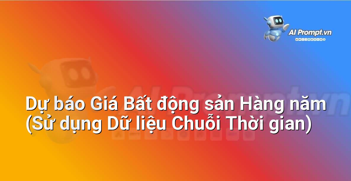 Prompt: Dự báo Giá Bất động sản Hàng năm (Sử dụng Dữ liệu Chuỗi Thời gian) – Phân tích dữ liệu bất động sản – AI Real Estate