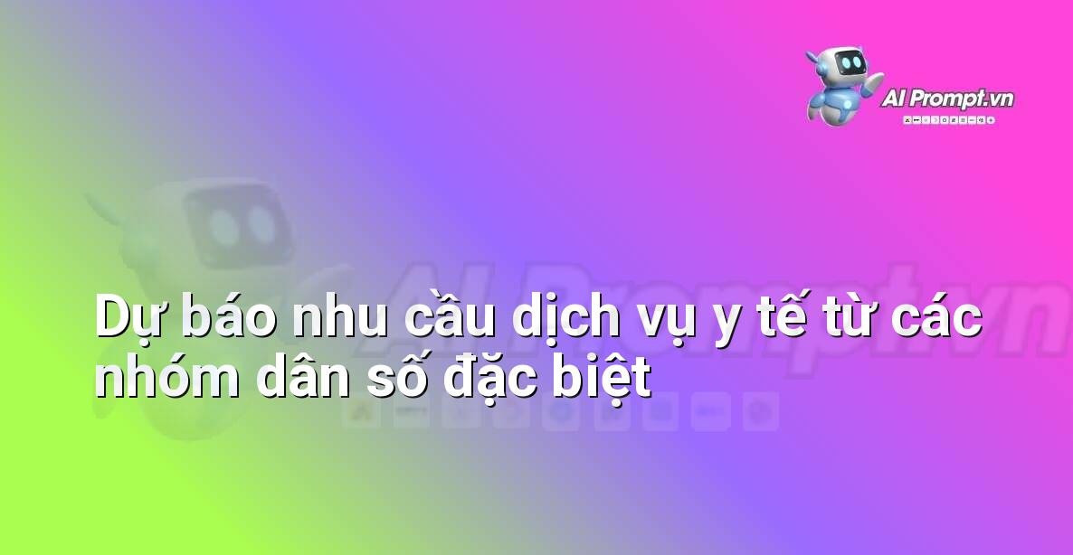 Prompt: Dự báo nhu cầu dịch vụ y tế từ các nhóm dân số đặc biệt – Quản lý Bệnh viện và Hệ thống Y tế – AI Y tế