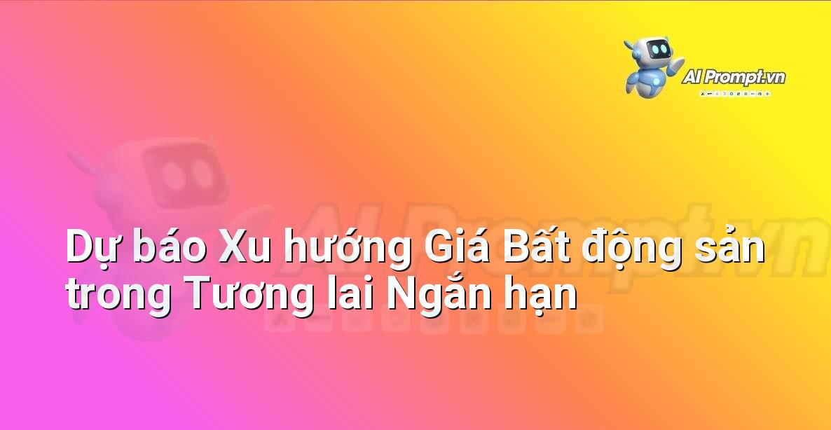 Prompt: Dự báo Xu hướng Giá Bất động sản trong Tương lai Ngắn hạn – Phân tích dữ liệu bất động sản – AI Real Estate