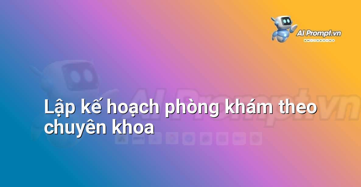 Prompt: Lập kế hoạch phòng khám theo chuyên khoa – Quản lý Bệnh viện và Hệ thống Y tế – AI Y tế