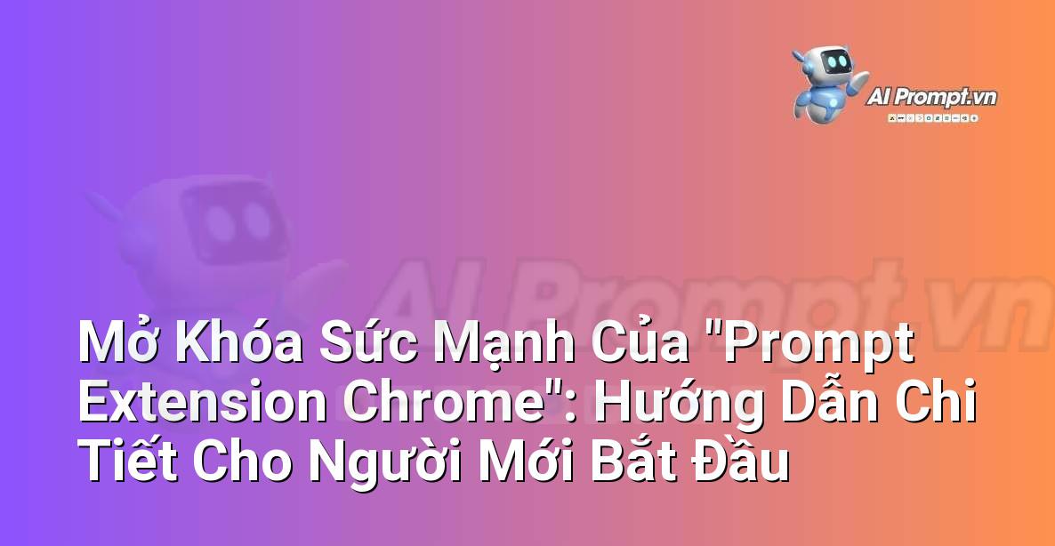 Mở Khóa Sức Mạnh Của “Prompt Extension Chrome”: Hướng Dẫn Chi Tiết Cho Người Mới Bắt Đầu