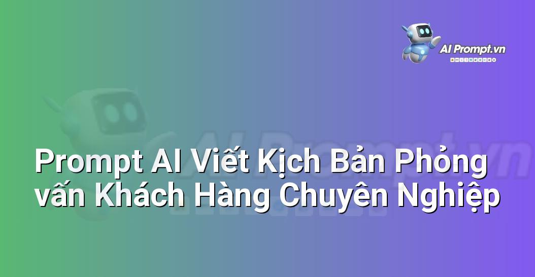 Prompt AI Viết Kịch Bản Phỏng vấn Khách Hàng Chuyên Nghiệp