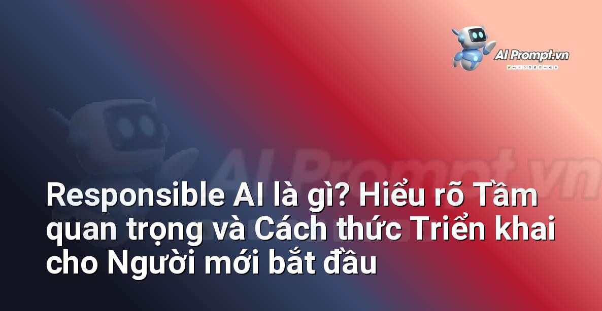 Responsible AI là gì? Hiểu rõ Tầm quan trọng và Cách thức Triển khai cho Người mới bắt đầu
