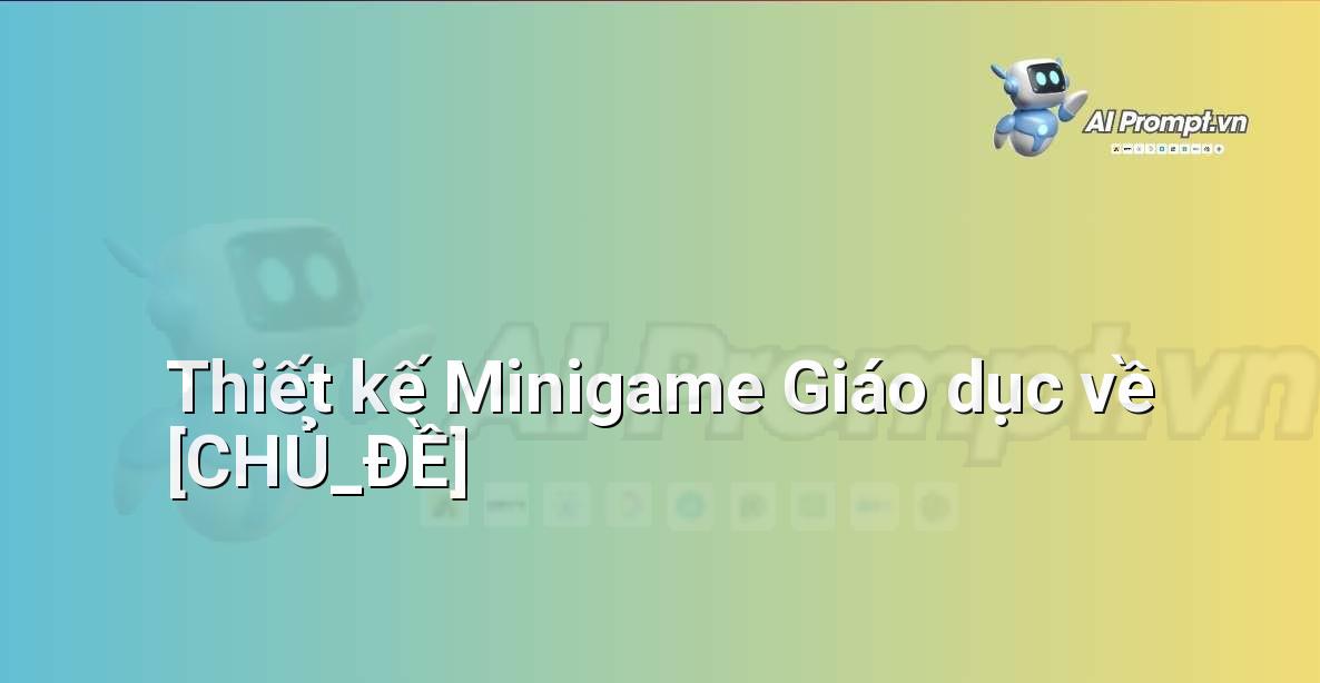 Prompt: Thiết kế Minigame Giáo dục về [CHỦ_ĐỀ] – AI trong Giảng dạy – AI Giáo dục