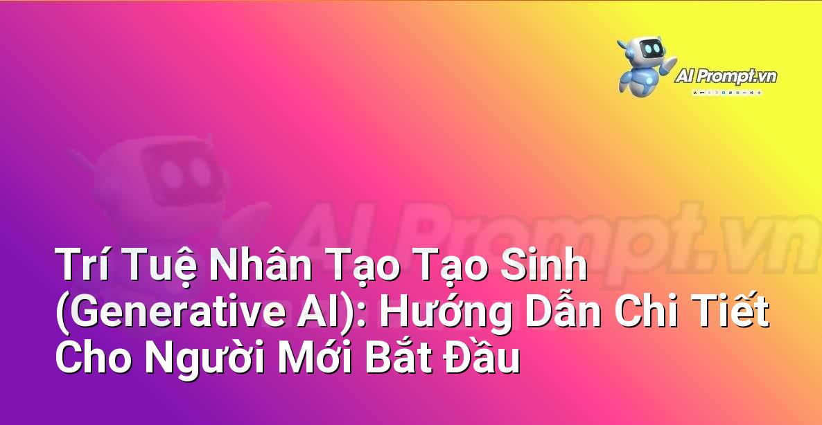 Trí Tuệ Nhân Tạo Tạo Sinh (Generative AI): Hướng Dẫn Chi Tiết Cho Người Mới Bắt Đầu