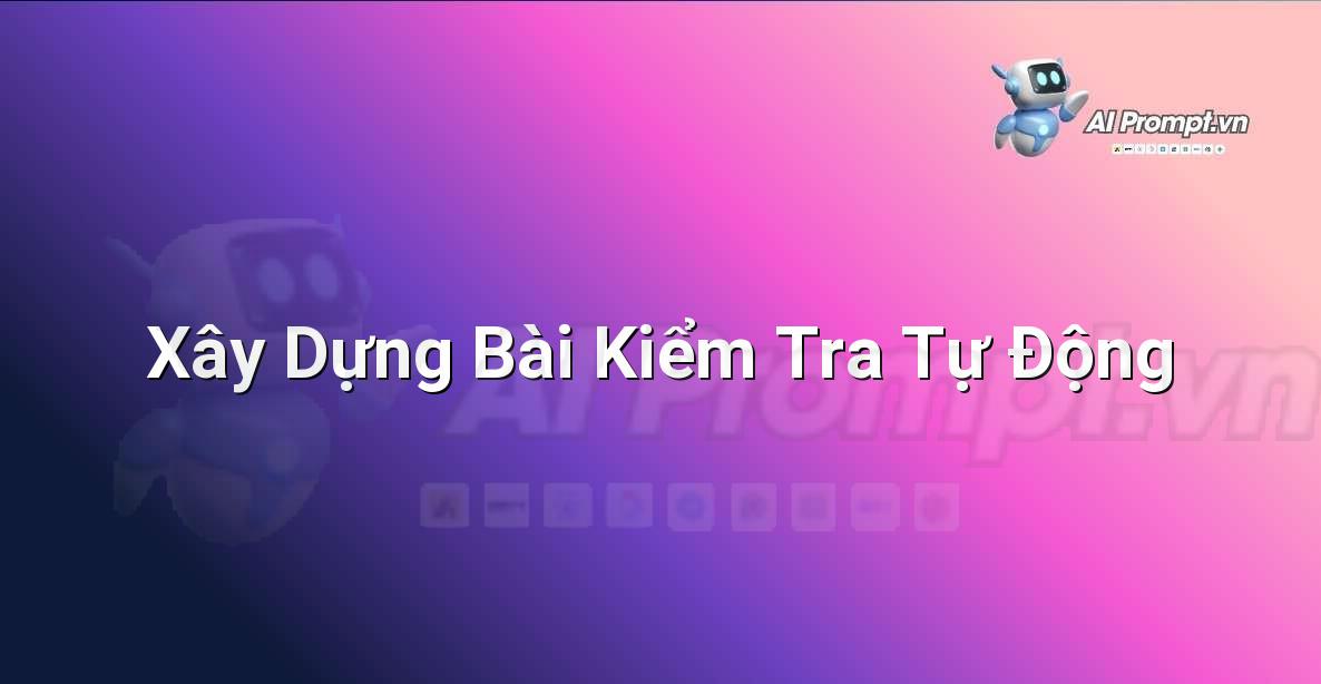Prompt: Xây Dựng Bài Kiểm Tra Tự Động – Công cụ Hỗ trợ Giảng dạy – AI Giáo dục