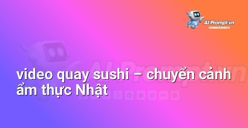 [AI Đang viết – listicle…] video quay sushi – chuyển cảnh ẩm thực Nhật